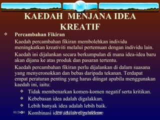 KAEDAH  MENJANA IDEA KREATIF Percambahan Fikiran Kaedah percambahan fikiran membolehkan individu meningkatkan kreativiti melalui pertemuan dengan individu lain.  Kaedah ini dijalankan secara berkumpulan di mana idea-idea baru akan dijana ke atas produk dan pasaran tertentu.  Kaedah percambahan fikiran perlu dijalankan di dalam suasana yang menyeronokkan dan bebas daripada tekanan. Terdapat empat peraturan penting yang harus diingat apabila menggunakan kaedah ini, iaitu: Tidak membenarkan komen-komen negatif serta kritikan. Kebebasan idea adalah digalakkan. Lebih banyak idea adalah lebih baik. Kombinasi idea adalah digalakkan. 