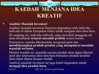KAEDAH  MENJANA IDEA KREATIF Analisis Masalah Inventori Analisis masalah inventori biasanya digunakan oleh individu-individu di dalam kumpulan fokus untuk menjana idea-idea baru.  Di samping itu, individu-individu yang mewakili pengguna ini akan disediakan  senarai masalah produk  secara umum.  Seterusnya, mereka dikehendaki mengenal pasti dan  membincangkan produk-produk yang mempunyai masalah-masalah tertentu.  Melalui kaedah ini, masalah sesuatu produk akan dapat dikenal pasti dan seterusnya idea-idea baru berkaitan produk tersebut akan dapat dijana dengan mudah.  Analisis masalah inventori ini juga boleh digunakan untuk  menguji idea produk baru.  