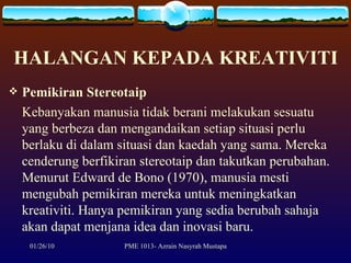 HALANGAN KEPADA KREATIVITI Pemikiran Stereotaip Kebanyakan manusia tidak berani melakukan sesuatu yang berbeza dan mengandaikan setiap situasi perlu berlaku di dalam situasi dan kaedah yang sama. Mereka cenderung berfikiran stereotaip dan takutkan perubahan. Menurut Edward de Bono (1970), manusia mesti mengubah pemikiran mereka untuk meningkatkan kreativiti. Hanya pemikiran yang sedia berubah sahaja akan dapat menjana idea dan inovasi baru. 
