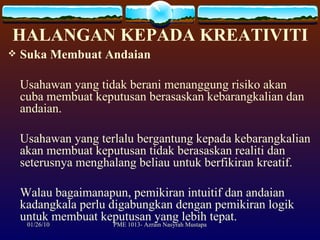 HALANGAN KEPADA KREATIVITI Suka Membuat Andaian Usahawan yang tidak berani menanggung risiko akan cuba membuat keputusan berasaskan kebarangkalian dan andaian.  Usahawan yang terlalu bergantung kepada kebarangkalian akan membuat keputusan tidak berasaskan realiti dan seterusnya menghalang beliau untuk berfikiran kreatif.  Walau bagaimanapun, pemikiran intuitif dan andaian kadangkala perlu digabungkan dengan pemikiran logik untuk membuat keputusan yang lebih tepat. 