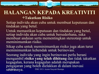 HALANGAN KEPADA KREATIVITI Takutkan Risiko Setiap individu akan cuba untuk membuat keputusan dan tindakan yang betul.  Untuk memastikan keputusan dan tindakan yang betul, setiap individu akan cuba untuk bersederhana, suka membuat andaian serta mementingkan stereotaip untuk meminimumkan risiko.  Sikap cuba untuk meminimumkan risiko juga akan turut meminimumkan kehendak untuk berinovasi.  Seorang individu yang ingin berinovasi perlu berani mengambil  risiko yang telah dihitung  dan tidak takutkan kegagalan, kerana kegagalan adalah merupakan pengajaran yang boleh dielakkan di dalam inovasi seterusnya. 