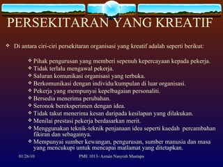 PERSEKITARAN YANG KREATIF  Di antara ciri-ciri persekitaran organisasi yang kreatif adalah seperti berikut: Pihak pengurusan yang memberi sepenuh kepercayaan kepada pekerja. Tidak terlalu mengawal pekerja. Saluran komunikasi organisasi yang terbuka. Berkomunikasi dengan individu/kumpulan di luar organisasi. Pekerja yang mempunyai kepelbagaian personaliti. Bersedia menerima perubahan. Seronok bereksperimen dengan idea. Tidak takut menerima kesan daripada kesilapan yang dilakukan. Menilai prestasi pekerja berdasarkan merit. Menggunakan teknik-teknik penjanaan idea seperti kaedah  percambahan fikiran dan sebagainya. Mempunyai sumber kewangan, pengurusan, sumber manusia dan masa yang mencukupi untuk mencapai matlamat yang ditetapkan. 