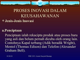 PROSES INOVASI DALAM KEUSAHAWANAN Jenis-Jenis Inovasi a.Penciptaan Penciptaan ialah rekacipta produk atau proses baru yang asli dan belum pernah dicuba oleh orang lain. Contohnya Kapal terbang (Adik beradik Wright), Mentol (Thomas Edison) dan Telefon (Alexander Graham Bell). 