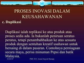 PROSES INOVASI DALAM KEUSAHAWANAN c. Duplikasi Duplikasi ialah replikasi ke atas produk atau proses sedia ada. Ia bukanlah peniruan seratus peratus, tetapi penambahbaikan ke atas sesuatu produk dengan sentuhan kreatif usahawan untuk bersaing di dalam pasaran. Contohnya perniagaan secara maya, perisa minuman Pepsi dan batik Malaysia. 
