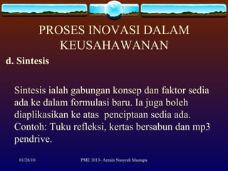 PROSES INOVASI DALAM KEUSAHAWANAN d. Sintesis Sintesis ialah   gabungan konsep dan faktor sedia ada ke dalam formulasi baru. Ia juga boleh diaplikasikan ke atas  penciptaan sedia ada. Contoh: Tuku refleksi, kertas bersabun dan mp3 pendrive.  