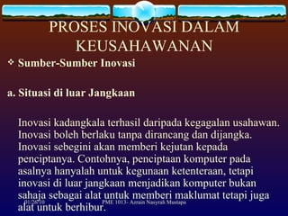 PROSES INOVASI DALAM KEUSAHAWANAN Sumber-Sumber Inovasi a. Situasi di luar Jangkaan Inovasi kadangkala terhasil daripada kegagalan usahawan. Inovasi boleh berlaku tanpa dirancang dan dijangka. Inovasi sebegini akan memberi kejutan kepada penciptanya. Contohnya, penciptaan komputer pada asalnya hanyalah untuk kegunaan ketenteraan, tetapi inovasi di luar jangkaan menjadikan komputer bukan sahaja sebagai alat untuk memberi maklumat tetapi juga alat untuk berhibur. 