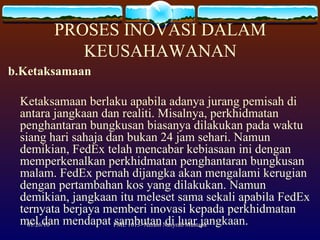 PROSES INOVASI DALAM KEUSAHAWANAN b.Ketaksamaan  Ketaksamaan berlaku apabila adanya jurang pemisah di antara jangkaan dan realiti. Misalnya, perkhidmatan penghantaran bungkusan biasanya dilakukan pada waktu siang hari sahaja dan bukan 24 jam sehari. Namun demikian, FedEx telah mencabar kebiasaan ini dengan memperkenalkan perkhidmatan penghantaran bungkusan malam. FedEx pernah dijangka akan mengalami kerugian dengan pertambahan kos yang dilakukan. Namun demikian, jangkaan itu meleset sama sekali apabila FedEx ternyata berjaya memberi inovasi kepada perkhidmatan mel dan mendapat sambutan di luar jangkaan. 