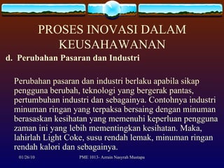 PROSES INOVASI DALAM KEUSAHAWANAN d.  Perubahan Pasaran dan Industri Perubahan pasaran dan industri berlaku apabila sikap pengguna berubah, teknologi yang bergerak pantas, pertumbuhan industri dan sebagainya. Contohnya industri minuman ringan yang terpaksa bersaing dengan minuman berasaskan kesihatan yang memenuhi keperluan pengguna zaman ini yang lebih mementingkan kesihatan. Maka, lahirlah Light Coke, susu rendah lemak, minuman ringan rendah kalori dan sebagainya. 