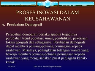 PROSES INOVASI DALAM KEUSAHAWANAN e.  Perubahan Demografi Perubahan demografi berlaku apabila terjadinya perubahan trend populasi, umur, pendidikan, pekerjaan, lokasi geografi dan sebagainya. Perubahan demografi dapat memberi peluang-peluang perniagaan kepada usahawan. Misalnya, peningkatan bilangan wanita yang bekerja memberi peluang-peluang perniagaan kepada usahawan yang mengusahakan pusat penjagaan kanak-kanak. 