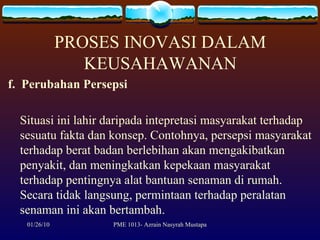 PROSES INOVASI DALAM KEUSAHAWANAN f.  Perubahan Persepsi Situasi ini lahir daripada intepretasi masyarakat terhadap sesuatu fakta dan konsep. Contohnya, persepsi masyarakat terhadap berat badan berlebihan akan mengakibatkan penyakit, dan meningkatkan kepekaan masyarakat terhadap pentingnya alat bantuan senaman di rumah. Secara tidak langsung, permintaan terhadap peralatan senaman ini akan bertambah. 