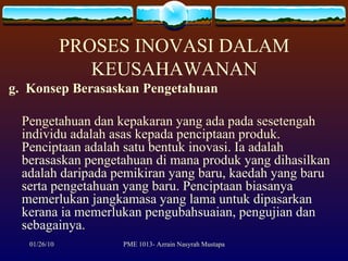 PROSES INOVASI DALAM KEUSAHAWANAN g.  Konsep Berasaskan Pengetahuan Pengetahuan dan kepakaran yang ada pada sesetengah individu adalah asas kepada penciptaan produk.  Penciptaan adalah satu bentuk inovasi. Ia adalah berasaskan pengetahuan di mana produk yang dihasilkan adalah daripada pemikiran yang baru, kaedah yang baru serta pengetahuan yang baru. Penciptaan biasanya memerlukan jangkamasa yang lama untuk dipasarkan kerana ia memerlukan pengubahsuaian, pengujian dan sebagainya. 