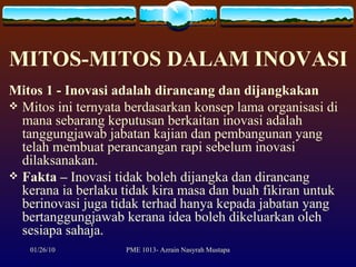 MITOS-MITOS DALAM INOVASI Mitos 1 - Inovasi adalah dirancang dan dijangkakan Mitos ini ternyata berdasarkan konsep lama organisasi di mana sebarang keputusan berkaitan inovasi adalah tanggungjawab jabatan kajian dan pembangunan yang telah membuat perancangan rapi sebelum inovasi dilaksanakan.  Fakta   –  Inovasi tidak boleh dijangka dan dirancang kerana ia berlaku tidak kira masa dan buah fikiran untuk berinovasi juga tidak terhad hanya kepada jabatan yang bertanggungjawab kerana idea boleh dikeluarkan oleh sesiapa sahaja. 