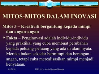 MITOS-MITOS DALAM INOVASI Mitos 3 – Kreativiti bergantung kepada mimpi dan angan-angan Fakta  – Penginovasi adalah individu-individu yang praktikal yang cuba membuat perubahan kepada peluang-peluang yang ada di alam nyata. Mereka bukan sekadar bermimpi dan berangan-angan, tetapi cuba merealisasikan mimpi menjadi kenyataan. 