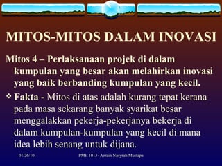MITOS-MITOS DALAM INOVASI Mitos 4 – Perlaksanaan projek di dalam kumpulan yang besar akan melahirkan inovasi yang baik berbanding kumpulan yang kecil. Fakta   -  Mitos di atas adalah kurang tepat kerana pada masa sekarang banyak syarikat besar menggalakkan pekerja-pekerjanya bekerja di dalam kumpulan-kumpulan yang kecil di mana idea lebih senang untuk dijana. 