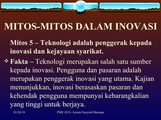 MITOS-MITOS DALAM INOVASI Mitos 5 – Teknologi adalah penggerak kepada inovasi dan kejayaan syarikat. Fakta   –  Teknologi merupakan salah satu sumber kepada inovasi. Pengguna dan pasaran adalah merupakan penggerak inovasi yang utama. Kajian menunjukkan, inovasi berasaskan pasaran dan kehendak pengguna mempunyai kebarangkalian yang tinggi untuk berjaya.  