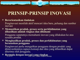 PRINSIP-PRINSIP INOVASI   Berorientasikan tindakan Penginovasi mestilah aktif mencari idea baru, peluang dan sumber inovasi Memastikan produk, proses serta perkhidmatan yang dihasilkan adalah ringkas dan difahami Pengguna sepatutnya memahami inovasi yang dilakukan ke atas sesuatu produk. Menghasilkan produk, proses dan perkhidmatan yang berasaskan pengguna Penginovasi perlu mengaitkan pengguna dengan produk yang diinovasikannya supaya konsep dan idea yang dihasilkan dapat diterima oleh pengguna.  Bermula dengan inovasi yang ringkas 