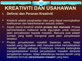 KREATIVITI DAN USAHAWAN   Definisi dan Peranan Kreativiti Kreativiti adalah penghasilan idea yang dapat meningkatkan keefisyenan   dan keberkesanan sesuatu sistem.  Aspek utama kreativiti adalah  proses dan manusia . Proses berorientasikan matlamat serta digunakan untuk mencari jalan penyelesaian kepada masalah. Manusia pula adalah sumber yang boleh mengenal pasti jalan penyelesaian tersebut.  Proses penyelesaian masalah biasanya sama, tetapi kaedah yang digunakan oleh manusia untuk menyelesaikan masalah adalah pelbagai. Contohnya, manusia kadangkala mengadaptasikan bentuk penyelesaian masalah daripada pengalaman lampau, tetapi adakalanya mereka sendiri yang mencipta formula penyelesaian masalah yang baru. 