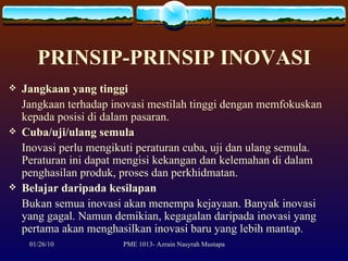 PRINSIP-PRINSIP INOVASI Jangkaan yang tinggi Jangkaan terhadap inovasi mestilah tinggi dengan memfokuskan  kepada posisi di dalam pasaran. Cuba/uji/ulang semula Inovasi perlu mengikuti peraturan cuba, uji dan ulang semula. Peraturan ini dapat mengisi kekangan dan kelemahan di dalam penghasilan produk, proses dan perkhidmatan. Belajar daripada kesilapan Bukan semua inovasi akan menempa kejayaan. Banyak inovasi yang gagal. Namun demikian, kegagalan daripada inovasi yang pertama akan menghasilkan inovasi baru yang lebih mantap. 