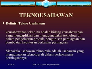 TEKNOUSAHAWAN Definisi Tekno Usahawan keusahawanan tekno itu adalah bidang keusahawanan yang mengaplikasi dan menggunapakai teknologi di dalam pengeluaran produk, pengurusan perniagaan dan pembuatan keputusan berkaitan perniagaan.  Manakala usahawan tekno pula adalah usahawan yang menggunakan teknologi di dalam perlaksanaan perniagaannya.  