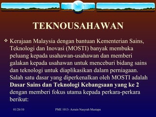 TEKNOUSAHAWAN Kerajaan Malaysia dengan bantuan Kementerian Sains, Teknologi dan Inovasi (MOSTI) banyak membuka peluang kepada usahawan-usahawan dan memberi galakan kepada usahawan untuk menceburi bidang sains dan teknologi untuk diaplikasikan dalam perniagaan. Salah satu dasar yang diperkenalkan oleh MOSTI adalah  Dasar Sains dan Teknologi Kebangsaan yang ke 2  dengan memberi fokus utama kepada perkara-perkara berikut:  