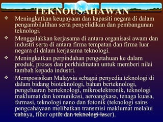 TEKNOUSAHAWAN Meningkatkan keupayaan dan kapasiti negara di dalam pengambilalihan serta penyelidikan dan pembangunan teknologi. Menggalakkan kerjasama di antara organisasi awam dan industri serta di antara firma tempatan dan firma luar negara di dalam kerjasama teknologi. Meningkatkan perpindahan pengetahuan ke dalam produk, proses dan perkhidmatan untuk memberi nilai tambah kepada industri. Memposisikan Malaysia sebagai penyedia teknologi di dalam bidang bioteknologi, bahan berteknologi, pengeluaran berteknologi, mikroelektronik, teknologi maklumat dan komunikasi, aeroangkasa, tenaga kuasa, farmasi, teknologi nano dan fotonik (teknologi sains pengcahayaan melibatkan transmisi maklumat melalui cahaya, fiber optik dan teknologi laser). 