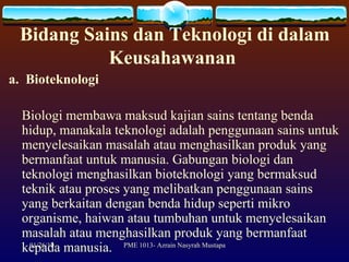 Bidang Sains dan Teknologi di dalam Keusahawanan  a.  Bioteknologi Biologi membawa maksud kajian sains tentang benda hidup, manakala teknologi adalah penggunaan sains untuk menyelesaikan masalah atau menghasilkan produk yang bermanfaat untuk manusia. Gabungan biologi dan teknologi menghasilkan bioteknologi yang bermaksud teknik atau proses yang melibatkan penggunaan sains yang berkaitan dengan benda hidup seperti mikro organisme, haiwan atau tumbuhan untuk menyelesaikan masalah atau menghasilkan produk yang bermanfaat kepada manusia. 