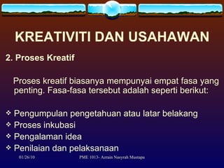 KREATIVITI DAN USAHAWAN 2. Proses Kreatif Proses kreatif biasanya mempunyai empat fasa yang penting. Fasa-fasa tersebut adalah seperti berikut: Pengumpulan pengetahuan atau latar belakang Proses inkubasi Pengalaman idea Penilaian dan pelaksanaan 