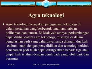 Agro teknologi Agro teknologi merupakan penggunaan teknologi di dalam pertanian yang berbentuk tanaman, haiwan peliharaan dan tenusu. Di Malaysia amnya, perkembangan dapat dilihat dalam agro teknologi, misalnya di dalam penghasilan padi yang dahulunya hanya ditanam dua kali setahun, tetapi dengan penyelidikan dan teknologi terkini, penanaman padi telah dapat ditingkatkan kepada tiga atau empat kali setahun dengan benih padi yang lebih baik dan bermutu.  