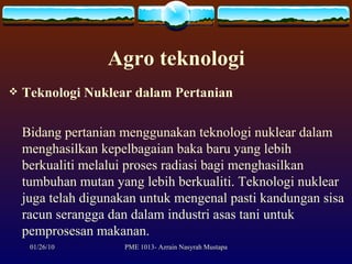 Agro teknologi Teknologi Nuklear dalam Pertanian Bidang pertanian menggunakan teknologi nuklear dalam menghasilkan kepelbagaian baka baru yang lebih berkualiti melalui proses radiasi bagi menghasilkan tumbuhan mutan yang lebih berkualiti. Teknologi nuklear juga telah digunakan untuk mengenal pasti kandungan sisa racun serangga dan dalam industri asas tani untuk pemprosesan makanan. 