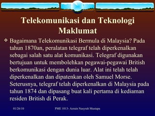 Telekomunikasi dan Teknologi Maklumat Bagaimana Telekomunikasi Bermula di Malaysia? Pada tahun 1870an, peralatan telegraf telah diperkenalkan sebagai salah satu alat komunikasi. Telegraf digunakan bertujuan untuk membolehkan pegawai-pegawai British berkomunikasi dengan dunia luar. Alat ini telah telah diperkenalkan dan dipatenkan oleh Samuel Morse. Seterusnya, telegraf telah diperkenalkan di Malaysia pada tahun 1874 dan dipasang buat kali pertama di kediaman residen British di Perak.  