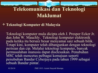 Telekomunikasi dan Teknologi Maklumat Teknologi Komputer di Malaysia Teknologi komputer mula dicipta oleh J. Presper Ecker Jr. dan John W. Mauchly.  Teknologi komputer elektronik pada ketika itu bersaiz besar menyamai saiz sebuah bilik. Tetapi kini, komputer telah dibangunkan dengan teknologi perisian dan cip. Melalui teknologi komputer, banyak permasalahan manusia dapat diselesaikan. Penubuhan MSC telah mencetus pelbagai kemajuan seperti penubuhan Bandar Cyberjaya pada tahun 1999 sebagai sebuah Bandar pintar.  