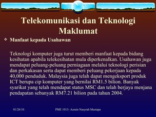 Telekomunikasi dan Teknologi Maklumat Manfaat kepada Usahawan Teknologi komputer juga turut memberi manfaat kepada bidang kesihatan apabila telekesihatan mula diperkenalkan. Usahawan juga mendapat peluang-peluang perniagaan melalui teknologi perisian dan perkakasan serta dapat memberi peluang pekerjaan kepada 40,000 penduduk. Malaysia juga telah dapat mengeksport produk ICT berupa cip komputer yang bernilai RM1.5 bilion. Banyak syarikat yang telah mendapat status MSC dan telah berjaya menjana pendapatan sebanyak RM7.21 bilion pada tahun 2004.  