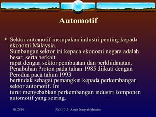 Automotif Sektor automotif merupakan industri penting kepada ekonomi Malaysia. Sumbangan sektor ini kepada ekonomi negara adalah besar, serta berkait rapat dengan sektor pembuatan dan perkhidmatan. Penubuhan Proton pada tahun 1985 diikuti dengan Perodua pada tahun 1993 bertindak sebagai pemangkin kepada perkembangan sektor automotif. Ini turut menyebabkan perkembangan industri komponen automotif yang seiring.  