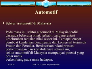 Automotif Sektor Automotif di Malaysia Pada masa ini, sektor automotif di Malaysia terdiri daripada beberapa pihak terbabit yang merentasi keseluruhan rantaian nilai sektor ini. Terdapat empat pembuat kenderaan penumpang dan komersial termasuk Proton dan Perodua. Berdasarkan rekod prestasi perkembangan dan kestabilannya selama ini, sektor automotif di Malaysia mempunyai potensi yang besar untuk berkembang pada masa hadapan.  