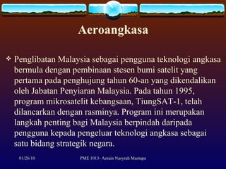 Aeroangkasa Penglibatan Malaysia sebagai pengguna teknologi angkasa bermula dengan pembinaan stesen bumi satelit yang pertama pada penghujung tahun 60-an yang dikendalikan oleh Jabatan Penyiaran Malaysia. Pada tahun 1995, program mikrosatelit kebangsaan, TiungSAT-1, telah dilancarkan dengan rasminya. Program ini merupakan langkah penting bagi Malaysia berpindah daripada pengguna kepada pengeluar teknologi angkasa sebagai satu bidang strategik negara.  