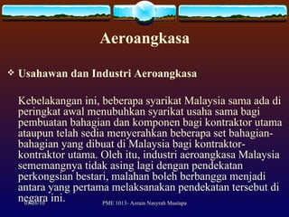 Aeroangkasa Usahawan dan Industri Aeroangkasa Kebelakangan ini, beberapa syarikat Malaysia sama ada di peringkat awal menubuhkan syarikat usaha sama bagi pembuatan bahagian dan komponen bagi kontraktor utama ataupun telah sedia menyerahkan beberapa set bahagian-bahagian yang dibuat di Malaysia bagi kontraktor-kontraktor utama. Oleh itu, industri aeroangkasa Malaysia sememangnya tidak asing lagi dengan pendekatan perkongsian bestari, malahan boleh berbangga menjadi antara yang pertama melaksanakan pendekatan tersebut di negara ini.  