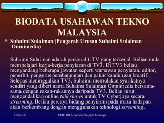 BIODATA USAHAWAN TEKNO MALAYSIA Suhaimi Sulaiman (Pengarah Urusan Suhaimi Sulaiman  Omnimedia) Suhaimi Sulaiman adalah personaliti TV yang terkenal. Beliau mula mempelajari kerja-kerja penyiaran di TV3. Di TV3 beliau menyandang beberapa jawatan seperti wartawan penyiaran, editor, penerbit, pengurus pembangunan dan pakar kandungan kreatif. Selepas meninggalkan TV3, Suhaimi memulakan syarikatnya sendiri yang diberi nama Suhaimi Sulaiman Omnimedia bersama-sama dengan rakan-rakannya daripada TV3. Beliau turut mengendalikan online  talk shows  untuk TV Cyberjaya secara  streaming . Beliau percaya bidang penyiaran pada masa hadapan akan berkembang dengan menggunakan teknologi  streaming . 