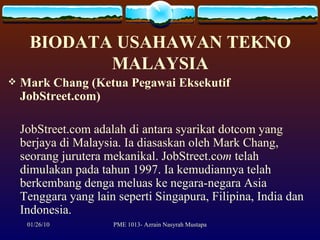 BIODATA USAHAWAN TEKNO MALAYSIA Mark Chang (Ketua Pegawai Eksekutif JobStreet.com) JobStreet.com adalah di antara syarikat dotcom yang berjaya di Malaysia. Ia diasaskan oleh Mark Chang, seorang jurutera mekanikal. JobStreet.co m  telah dimulakan pada tahun 1997. Ia kemudiannya telah berkembang denga meluas ke negara-negara Asia Tenggara yang lain seperti Singapura, Filipina, India dan Indonesia. 