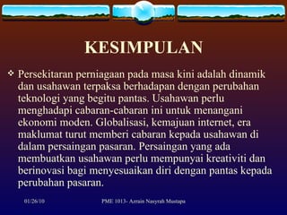 KESIMPULAN Persekitaran perniagaan pada masa kini adalah dinamik dan usahawan terpaksa berhadapan dengan perubahan teknologi yang begitu pantas. Usahawan perlu menghadapi cabaran-cabaran ini untuk menangani ekonomi moden. Globalisasi, kemajuan internet, era maklumat turut memberi cabaran kepada usahawan di dalam persaingan pasaran. Persaingan yang ada membuatkan usahawan perlu mempunyai kreativiti dan berinovasi bagi menyesuaikan diri dengan pantas kepada perubahan pasaran.  