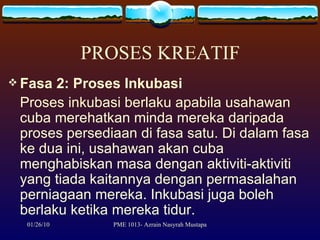 PROSES KREATIF Fasa 2: Proses Inkubasi Proses inkubasi berlaku apabila usahawan cuba merehatkan minda mereka daripada proses persediaan di fasa satu. Di dalam fasa ke dua ini, usahawan akan cuba menghabiskan masa dengan aktiviti-aktiviti yang tiada kaitannya dengan permasalahan perniagaan mereka. Inkubasi juga boleh berlaku ketika mereka tidur.  