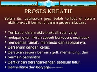 PROSES KREATIF Selain itu, usahawan juga boleh terlibat di dalam aktiviti-aktiviti berikut di dalam proses inkubasi: Terlibat di dalam aktiviti-aktiviti rutin yang  melapangkan fikiran seperti berkebun, memasak,  mengemas rumah, memandu dan sebagainya. Bersenam dengan kerap. Bersukan seperti bermain golf, memancing, dan  bermain badminton.  Berfikir dan berangan-angan sebelum tidur. Bermeditasi dan beryoga.  