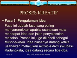 PROSES KREATIF Fasa 3: Pengalaman Idea Fasa ini adalah fasa yang paling menyeronokkan apabila usahawan mula mendapat idea dan jalan penyelesaian masalah. Proses ini juga dikenali sebagai  faktor eureka.  Idea biasanya datang ketika usahawan melakukan aktiviti-aktiviti inkubasi. Kadangkala, idea datang secara tiba-tiba.  
