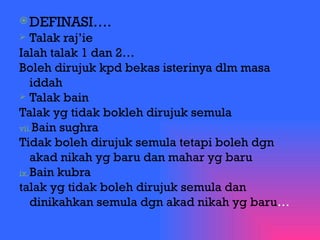 DEFINASI…. Talak raj’ie Ialah talak 1 dan 2… Boleh dirujuk kpd bekas isterinya dlm masa iddah Talak bain Talak yg tidak bokleh dirujuk semula Bain sughra Tidak boleh dirujuk semula tetapi boleh dgn akad nikah yg baru dan mahar yg baru Bain kubra talak yg tidak boleh dirujuk semula dan dinikahkan semula dgn akad nikah yg baru … 