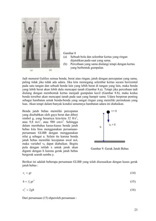 Gambar 8
                               (a) Sebuah bola dan selembar kertas yang ringan
                                   dijatuhkan pada saat yang sama.
                               (b) Percobaan yang sama diulangi tetapi dengan kertas
                                   yang berbentuk gumpalan.


Jadi menurut Galileo semua benda, berat atau ringan, jatuh dengan percepatan yang sama,
paling tidak jika tidak ada udara. Jika kita memegang selembar kertas secara horizontal
pada satu tangan dan sebuah benda lain yang lebih berat di tangan yang lain, maka benda
yang lebih berat akan lebih dulu mencapai tanah (Gambar 8.a). Tetapi jika percobaan tadi
diulang dengan membentuk kertas menjadi gumpalan kecil (Gambar 8.b), maka kedua
benda tersebut akan mencapai tanah pada saat yang hampir sama. Udara berperan penting
sebagai hambatan untuk benda-benda yang sangat ringan yang memiliki permukaan yang
luas. Akan tetapi dalam banyak kondisi umumnya hambatan udara ini diabaikan.

Benda jatuh bebas memiliki percepatan
yang disebabkan oleh gaya berat dan diberi
simbol g, yang besarnya kira-kira 32 ft/s2,
atau 9,8 m/s2, atau 980 cm/s2. Sehingga
dalam membahas kasus-kasus benda jatuh
bebas kita bisa menggunakan persamaan-
persamaan GLBB dengan menggunakan
nilai g sebagai a. Selain itu karena benda
jatuh bebas memiliki kecepatan awal nol,
maka variabel v0 dapat diabaikan. Begitu
pula dengan istilah x untuk jarak akan              Gambar 9. Gerak Jatuh Bebas
diganti dengan h karena gerak jatuh bebas
bergerak searah sumbu y.

Berikut ini adalah beberapa persamaan GLBB yang telah disesuaikan dengan kasus gerak
jatuh bebas :

vt = gt                                                                           (14)

h=   1
         2   gt 2                                                                 (15)

vt2 = 2 gh                                                                        (16)

Dari persamaan (15) diperoleh persamaan :


                                                                                     23
 