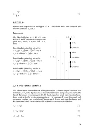 2h
t=                                                                                 (17)
       g


CONTOH 6 :

Sebuah bola dilepaskan dari ketinggian 70 m. Tentukanlah posisi dan kecepatan bola
tersebut setelah 1s, 2s, dan 3s !

Pembahasan :

Jika diketahui bahwa g = + 9,8 m/s2 (arah
ke bawah positif karena searah dengan arah
gerak bola) dan v0 = 0 pada saat t = 0,
maka

Posisi dan kecepatan bola setelah 1s :
h = 1 2 gt 2 = 1 2 (9,8 m / s 2 )(1s ) = 4,9 m
                                      2


vt = gt = (9,8 m / s 2 )(1s ) = 9,8 m / s

Posisi dan kecepatan bola setelah 2s :
                   (         )
h = 1 2 gt 2 = 1 2 9,8 m / s 2 (2 s ) = 19,6 m
                                     2


vt = gt = (9,8 m / s 2 )(2s ) = 19,6 m / s

Posisi dan kecepatan bola setelah 3s :
h = 1 2 gt 2 = 1 2 (9,8 m / s 2 )(3s ) = 44,1 m
                                      2


            (          )
vt = gt = 9,8 m / s 2 (3s ) = 29,4 m / s




3.7 Gerak Vertikal ke Bawah

Jika sebuah benda dilemparkan dari ketinggian tertentu ke bawah dengan kecepatan awal
tertentu (v0 ≠ 0), maka dapat dikatakan bahwa benda tersebut mengalami gerak vertikal ke
bawah. Persamaan-persamaan gerak GLBB dapat digunakan untuk menyelesaikan kasus-
kasus gerak vertikal ke bawah, dengan catatan a = +g, karena gerak benda dipengaruhi oleh
percepatan gravitasi yang bernilai postif karena searah dengan arah gerak benda atau arah
kecepatan awal. Oleh karena itu diperoleh beberapa persamaan sebagai berikut :

vt = v 0 + gt                                                                      (17)

h = v0 t + 1 2 gt 2                                                                (18)

vt2 = v 0 + 2 gh
        2
                                                                                   (19)



                                                                                      24
 