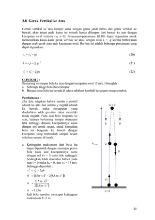 3.8 Gerak Vertikal ke Atas

Gerrak vertikal ke atas hampir sama dengan gerak jatuh bebas dan gerak vertikal ke
bawah, akan tetapi pada kasus ini sebuah benda dilempar dari bawah ke atas dengan
kecepatan awal tertentu (v0 ≠ 0). Persamaan-persamaan GLBB dapat digunakan untuk
memecahkan kasus-kasis gerak vertikal ke atas, dengan nilai a = -g karena berlawanan
dengan arah gerak atau arah kecepatan awal. Berikut ini adalah beberapa persamaan yang
dapat digunakan :

vt = v0 − gt                                                                        (20)

h = v0 t − 1 2 gt 2                                                                 (21)

vt2 = v0 − 2 gh
       2
                                                                                    (22)

CONTOH 7 :
Seseorang melempar bola ke atas dengan kecepatan awal 15 m/s. Hitunglah :
a. Seberapa tinggi bola itu terlempar.
b. Berapa lama bola itu berada di udara sebelum kembali ke tangan orang tersebut.

Pembahasan :
Jika kita tetapkan bahwa sumbu y positif
adalah ke atas dan sumbu y negatif adalah
ke bawah, maka percepatan yang
disebabkan oleh gravitasi akan memiliki
tanda negatif. Pada saat bola bergerak ke
atas, lajunya berkurang sampai mencapai
titik tertinggi dimana kecepatannya sama
dengan nol untuk sesaat, untuk kemudian
bola itu bergerak ke bawah dengan
kecepatan yang bertambah sampai sesaat
sebelum sampai di tanah.

a. Ketinggian maksimum dari bola itu
   dapat diperoleh dengan meninjau posisi
   bola pada saat kecepatannya sama
   dengan nol (v = 0 pada titik tertinggi).
   Sedangkan telah diketahui bahwa pada
   saat t = 0 maka h0 = 0, dan v0 = 15 m/s.
   Sehingga diperoleh :
   vt2 = v0 − 2 gh
           2


                                   (
    0 = (15 m / s ) − 2 9,8 m / s 2 h
                      2
                                       )
    h =
             (15 m / s )   2


              (
          2 9,8 m / s 2        )
    h = 11,5m
    Jadi bola tersebut mencapai ketinggian
    maksimum 11,5 m.


                                                                                       25
 