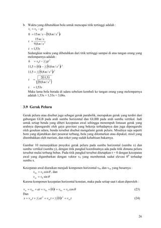 b. Waktu yang dibutuhkan bola untuk mencapai titik tertinggi adalah :
   vt = v0 − gt
                            (
    0 = 15 m / s − 9,8 m / s 2 t           )
         15 m / s
    t =
        9,8 m / s 2
    t = 1,53s
    Sedangkan waktu yang dibutuhkan dari titik tertinggi sampai di atas tangan orang yang
    melemparnya adalah :
    h = v 0 t − 1 2 gt 2
                            (
    11,5 = (0 )t − 1 2 9,8 m / s 2 t 2     )
    11,5 =   1
                 2   (9,8 m / s )t 2   2


                      2(11,5)
    t    =
                 (   9,8 m / s 2   )
    t = 1,53s
    Maka lama bola berada di udara sebelum kembali ke tangan orang yang melemparnya
    adalah 1,53s + 1,53s = 3,06s.


3.9 Gerak Peluru

Gerak peluru atau disebut juga sebagai gerak parabolik, merupakan gerak yang terdiri dari
gabungan GLB pada arah sumbu horizontal dan GLBB pada arah sumbu vertikal. Jadi
untuk setiap benda yang diberi kecepatan awal sehingga menempuh lintasan gerak yang
arahnya dipengaruhi oleh gaya gravitasi yang bekerja terhadapnya dan juga dipengaruhi
oleh gesekan udara, benda tersebut disebut mengalami gerak peluru. Misalnya saja seperti
bom yang dijatuhkan dari pesawat terbang, bola yang dilontarkan atau dipukul, misil yang
ditembakkan oleh meriam, dan roket yang sudah kehabisan bakarnya.

Gambar 10 menunjukkan proyeksi gerak peluru pada sumbu horizontal (sumbu x) dan
sumbu vertikal (sumbu y), dengan titik pangkal koordinatnya ada pada titik dimana peluru
tersebut mulai terbang bebas. Pada titik pangkal tersebut ditetapkan t = 0 dengan kecepatan
awal yang digambarkan dengan vektor v0 yang membentuk sudut elevasi θ0 terhadap
sumbu x.

Kecepatan awal diuraikan menjadi komponen horizontal v0x dan voy yang besarnya :
      v0 x = v 0 cos θ , dan
      voy = v0 sin θ
Karena komponen kecepatan horizontal konstan, maka pada setiap saat t akan diperoleh :

vtx = v 0 x + at = v0 x + (0 )t = v0 x = v0 cos θ                                    (23)
Dan
x = vox t + 1 2 at 2 = vox t + 1 2 (0)t 2 = vox t                                    (24)




                                                                                        26
 