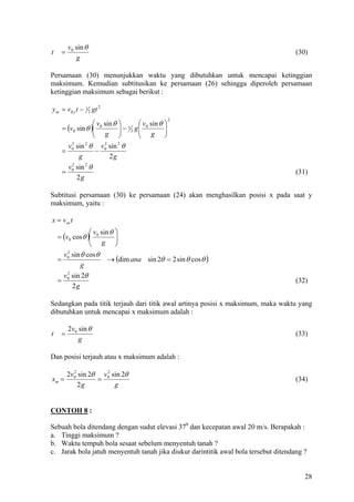 v0 sin θ
t       =                                                                            (30)
                g

Persamaan (30) menunjukkan waktu yang dibutuhkan untuk mencapai ketinggian
maksimum. Kemudian subtitusikan ke persamaan (26) sehingga diperoleh persamaan
ketinggian maksimum sebagai berikut :

y m = v 0 y t − 1 2 gt 2
                                                     2
                      v sin θ  1  v 0 sin θ   
        = (v0 sin θ ) 0
                      g  − 2 g g
                                               
                                                 
                                              
          v sin θ v 0 sin θ
            2    2       2     2
        = 0           −
               g           2g
          v sin θ
            2    2
        = 0                                                                          (31)
              2g

Subtitusi persamaan (30) ke persamaan (24) akan menghasilkan posisi x pada saat y
maksimum, yaitu :

x = vox t
                  v sin θ 
    = (v0 cos θ ) 0
                  g      
                          
      v sin θ cos θ
        2
    = 0                 → (dim ana sin 2θ = 2 sin θ cos θ )
            g
        v0 sin 2θ
         2
    =                                                                                (32)
           2g

Sedangkan pada titik terjauh dari titik awal artinya posisi x maksimum, maka waktu yang
dibutuhkan untuk mencapai x maksimum adalah :

            2v0 sin θ
t       =                                                                            (33)
                g

Dan posisi terjauh atau x maksimum adalah :

            2v0 sin 2θ v 0 sin 2θ
              2          2
xm =                  =                                                              (34)
                2g          g


CONTOH 8 :

Sebuah bola ditendang dengan sudut elevasi 370 dan kecepatan awal 20 m/s. Berapakah :
a. Tinggi maksimum ?
b. Waktu tempuh bola sesaat sebelum menyentuh tanah ?
c. Jarak bola jatuh menyentuh tanah jika diukur darintitik awal bola tersebut ditendang ?


                                                                                        28
 