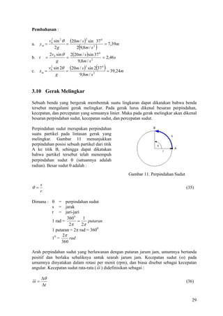 Pembahasan :

          v0 sin 2 θ (20m / s )2 sin 37 0
           2
a.   ym =           =                     = 7,39m
             2g             (
                        2 9,8m / s 2  )
           2v 0 sin θ 2(20m / s )sin 37 0
b. t     =           =                    = 2,46 s
                g         9,8m / s 2

c.   xm =          =
                                      ( )
          v0 sin 2θ (20m / s )2 sin 2 37 0
           2
                                           = 39,24m
              g          9,8m / s 2


3.10 Gerak Melingkar

Sebuah benda yang bergerak membentuk suatu lingkaran dapat dikatakan bahwa benda
tersebut mengalami gerak melingkar. Pada gerak lurus dikenal besaran perpindahan,
kecepatan, dan percepatan yang semuanya linier. Maka pada gerak melingkar akan dikenal
besaran perpindahan sudut, kecepatan sudut, dan percepatan sudut.

Perpindahan sudut merupakan perpindahan
suatu partikel pada lintasan gerak yang
melingkar. Gambar 11 menunjukkan
perpindahan posisi sebuah partikel dari titik
A ke titik B, sehingga dapat dikatakan
bahwa partikel tersebut telah menempuh
perpindahan sudut θ (satuannya adalah
radian). Besar sudut θ adalah :
                                                      Gambar 11. Perpindahan Sudut

     s
θ=                                                                                   (35)
     r

Dimana : θ = perpindahan sudut
         s = jarak
         r = jari-jari
                  360 0    1
         1 rad =        =    putaran
                   2π     2π
         1 putaran = 2π rad = 3600
               2π
         10 =      rad
              360

Arah perpindahan sudut yang berlawanan dengan putaran jarum jam, umumnya bertanda
positif dan berlaku sebaliknya untuk searah jarum jam. Kecepatan sudut (ω) pada
umumnya dinyatakan dalam rotasi per menit (rpm), dan biasa disebut sebagai kecepatan
angular. Kecepatan sudut rata-rata ( ω ) didefinisikan sebagai :

       ∆θ
ω=                                                                                   (36)
       ∆t


                                                                                        29
 