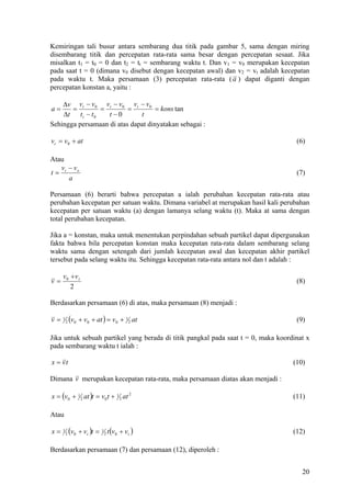 Kemiringan tali busur antara sembarang dua titik pada gambar 5, sama dengan miring
disembarang titik dan percepatan rata-rata sama besar dengan percepatan sesaat. Jika
misalkan t1 = t0 = 0 dan t2 = tt = sembarang waktu t. Dan v1 = v0 merupakan kecepatan
pada saat t = 0 (dimana v0 disebut dengan kecepatan awal) dan v2 = vt adalah kecepatan
pada waktu t. Maka persamaan (3) percepatan rata-rata ( a ) dapat diganti dengan
percepatan konstan a, yaitu :

    ∆v v t − v 0 v t − v 0 v t − v 0
a=     =         =        =          = kons tan
    ∆t t t − t 0   t −0        t
Sehingga persamaan di atas dapat dinyatakan sebagai :

vt = v0 + at                                                                        (6)

Atau
   v − vo
t= t                                                                                (7)
     a

Persamaan (6) berarti bahwa percepatan a ialah perubahan kecepatan rata-rata atau
perubahan kecepatan per satuan waktu. Dimana variabel at merupakan hasil kali perubahan
kecepatan per satuan waktu (a) dengan lamanya selang waktu (t). Maka at sama dengan
total perubahan kecepatan.

Jika a = konstan, maka untuk menentukan perpindahan sebuah partikel dapat dipergunakan
fakta bahwa bila percepatan konstan maka kecepatan rata-rata dalam sembarang selang
waktu sama dengan setengah dari jumlah kecepatan awal dan kecepatan akhir partikel
tersebut pada selang waktu itu. Sehingga kecepatan rata-rata antara nol dan t adalah :

     v0 +v t
v=                                                                                  (8)
        2

Berdasarkan persamaan (6) di atas, maka persamaan (8) menjadi :

v=   1
         2   (v0 + v0 + at ) = v0 + 1 2 at                                          (9)

Jika untuk sebuah partikel yang berada di titik pangkal pada saat t = 0, maka koordinat x
pada sembarang waktu t ialah :

x = vt                                                                             (10)

Dimana v merupakan kecepatan rata-rata, maka persamaan diatas akan menjadi :

x = (v0 + 1 2 at )t = v0 t + 1 2 at 2                                              (11)

Atau

x=   1
         2   (v0 + vt )t = 1 2 t (v0 + vt )                                        (12)

Berdasarkan persamaan (7) dan persamaan (12), diperoleh :


                                                                                      20
 